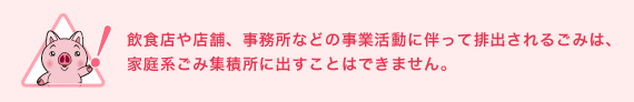 飲食店や店舗、事務所などの事業活動に伴って排出されるごみは、家庭系ごみ集積所に出すことはできません。