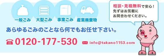 一般ごみ、大型ごみ、事業ごみ、産業廃棄物　あらゆるごみのことなら何でもお任せ下さい。　相談・見積無料で安心！先ずはお気軽にお問合わせください。　TEL：0120-177-530　MAIL：info＠takano1153.com