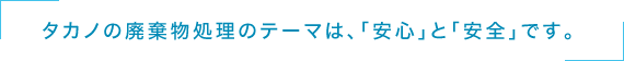 タカノの廃棄物処理のテーマは、「安心」と「安全」です。