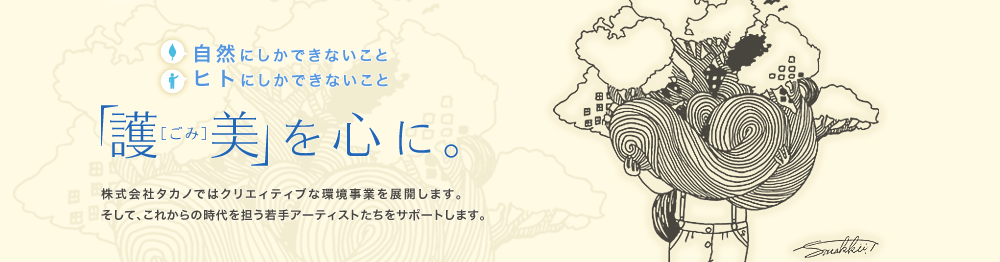 自然にしかできないこと　ヒトにしかできないこと　「護美（ごみ）」を心に。　株式会社タカノではクリエィティブな環境事業を展開します。そして、これからの時代を担う若手アーティストたちをサポートします。
